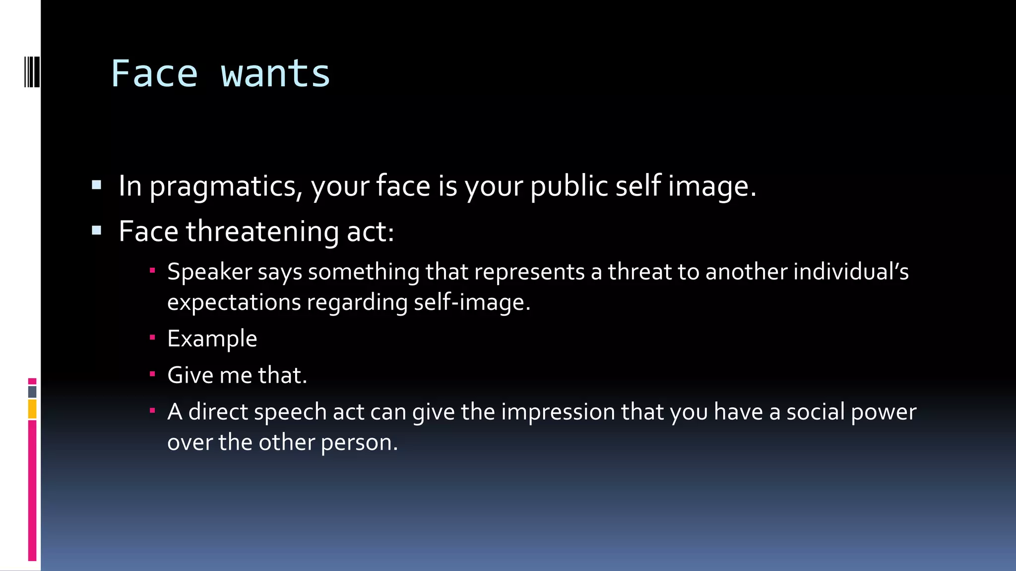 Face wants
 In pragmatics, your face is your public self image.
 Face threatening act:
 Speaker says something that represents a threat to another individual’s
expectations regarding self-image.
 Example
 Give me that.
 A direct speech act can give the impression that you have a social power
over the other person.
 