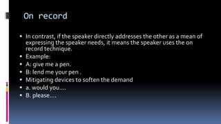 On record
 In contrast, if the speaker directly addresses the other as a mean of
expressing the speaker needs, it means the speaker uses the on
record technique.
 Example:
 A: give me a pen.
 B: lend me your pen .
 Mitigating devices to soften the demand
 a. would you….
 B. please….
 
