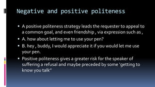 Negative and positive politeness
 A positive politeness strategy leads the requester to appeal to
a common goal, and even friendship , via expression such as ,
 A. how about letting me to use your pen?
 B. hey , buddy, I would appreciate it if you would let me use
your pen.
 Positive politeness gives a greater risk for the speaker of
suffering a refusal and maybe preceded by some ‘getting to
know you talk’’
 