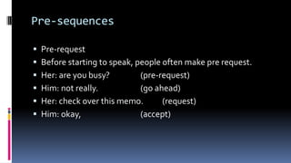 Pre-sequences
 Pre-request
 Before starting to speak, people often make pre request.
 Her: are you busy? (pre-request)
 Him: not really. (go ahead)
 Her: check over this memo. (request)
 Him: okay, (accept)
 