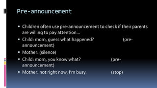 Pre-announcement
 Children often use pre-announcement to check if their parents
are willing to pay attention…
 Child: mom, guess what happened? (pre-
announcement)
 Mother: (silence)
 Child: mom, you know what? (pre-
announcement)
 Mother: not right now, I’m busy. (stop)
 