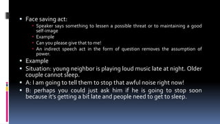  Face saving act:
 Speaker says something to lessen a possible threat or to maintaining a good
self-image
 Example
 Can you please give that to me!
 An indirect speech act in the form of question removes the assumption of
power.
 Example
 Situation: young neighbor is playing loud music late at night. Older
couple cannot sleep.
 A: I am going to tell them to stop that awful noise right now!
 B: perhaps you could just ask him if he is going to stop soon
because it’s getting a bit late and people need to get to sleep.
 