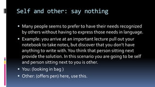 Self and other: say nothing
 Many people seems to prefer to have their needs recognized
by others without having to express those needs in language.
 Example: you arrive at an important lecture pull out your
notebook to take notes, but discover that you don’t have
anything to write with.You think that person sitting next
provide the solution. In this scenario you are going to be self
and person sitting next to you is other.
 You: (looking in bag )
 Other: (offers pen) here, use this.
 