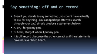 Say something: off and on record
 Even if you decide to say something , you don’t have actually
to ask for anything .You can (perhaps after you search
through your bag) simply produce a statement below:
 A: uh, I forgot my pen.
 B: hmm, I forgot where I put my pen.
 It is off record , because the other can act as if the statements
have not ever been heard.
 