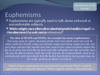 Euphemisms
Euphemisms are typically used to talk about awkward or
uncomfortable subjects.
When might an awkward or uncomfortable subject need to
be discussed by a dental professional?
The idea of DEATH and DYING, for example has many euphemisms:
Pass away, pass on, expire, deceased, perish, meet one's death, meet one's end, be
taken, yield one's breath, resign one's breath, resign one's being, resign one's life, end
one's days, end one's life, breathe one's last, cease to live, cease to breathe, depart this
life, be no more, lose one's life, lay down one's life, relinquish one's life, surrender one's
life, pay the debt to nature, make one's will, step out, die a natural death, come to an
untimely end, catch one's death, kick the bucket, buy the farm, turn up one's toes, six
feet under, pushing up daisies, worm food…
Which of these euphemisms are more formal? Less formal? Which would be
appropriate for a respectful obituary? Which might be used in a distasteful joke?
• Such subjects are often described in great detail in legal
documents and court cases.
Introduction to the
concept
01/05/15
 