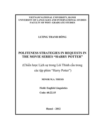 VIETNAM NATIONAL UNIVERSITY, HANOI
UNIVERSITY OF LANGUAGES AND INTERNATIONAL STUDIES
FACULTY OF POST- GRADUATE STUDIES
LƯƠNG THANH HỒNG
POLITENESS STRATEGIES IN REQUESTS IN
THE MOVIE SERIES “HARRY POTTER”
(Chiến lược Lịch sự trong Lời Thỉnh cầu trong
các tập phim “Harry Potter”)
MINOR M.A. THESIS
Field: English Linguistics
Code: 60.22.15
Hanoi – 2012
 