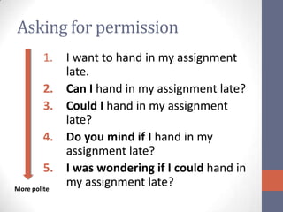 Asking for permission
         1.   I want to hand in my assignment
              late.
         2.   Can I hand in my assignment late?
         3.   Could I hand in my assignment
              late?
         4.   Do you mind if I hand in my
              assignment late?
         5.   I was wondering if I could hand in
More polite
              my assignment late?
 