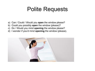 Polite Requests 
a) Can / Could / Would you open the window please? 
b) Could you possibly open the window (please)? 
c) Do / Would you mind opening the window please? 
d) I wonder if you’d mind opening the window (please). 
 