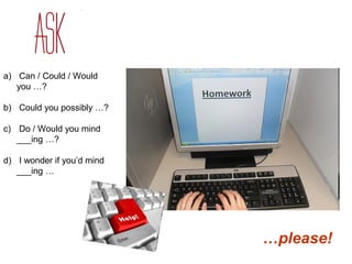 a) Can / Could / Would 
you …? 
b) Could you possibly …? 
c) Do / Would you mind 
___ing …? 
d) I wonder if you’d mind 
___ing … 
…please! 
 