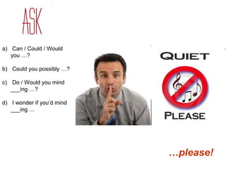 a) Can / Could / Would 
you …? 
b) Could you possibly …? 
c) Do / Would you mind 
___ing …? 
d) I wonder if you’d mind 
___ing … 
…please! 
 