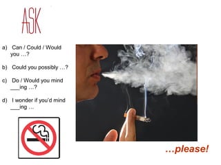 a) Can / Could / Would 
you …? 
b) Could you possibly …? 
c) Do / Would you mind 
___ing …? 
d) I wonder if you’d mind 
___ing … 
…please! 
 