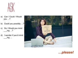 a) Can / Could / Would 
you …? 
b) Could you possibly …? 
c) Do / Would you mind 
___ing …? 
d) I wonder if you’d mind 
___ing … 
…please! 
 