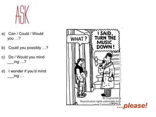 a) Can / Could / Would 
you …? 
b) Could you possibly …? 
c) Do / Would you mind 
___ing …? 
d) I wonder if you’d mind 
___ing … 
…please! 
 