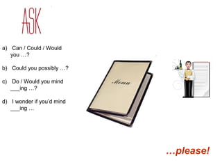 a) Can / Could / Would 
you …? 
b) Could you possibly …? 
c) Do / Would you mind 
___ing …? 
d) I wonder if you’d mind 
___ing … 
…please! 
 