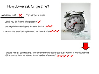 How do we ask for the time? 
- What time is it? 
Too direct = rude 
- Could you tell me the time please? 
- Would you mind telling me the time please? 
- Excuse me, I wonder if you could tell me the time. 
"Excuse me. Sir (or Madam)... I'm terribly sorry to bother you but I wonder if you would mind 
telling me the time, as long as it's no trouble of course." 
 
