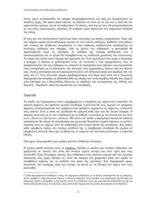 Τα πολιτεύµατα στην Πολιτεία του Πλάτωνα


όσους έχουν καταδικασθεί, θα υπάρχει συγκαταβατικότητα και µαζί και περιφρόνηση για
αληθινές αρχές. Θα αρκεί απλά κάποιος να δηλώνει ότι είναι µε το λαό και η πόλη θα τον
εµπιστεύεται αµέσως για να τη κυβερνήσει. Οι πάντες, ίσοι και µη ίσοι, θα αντιµετωπίζονται
µε ένα είδος εκφυλισµένης ισότητας. Οι κηφήνες τώρα αποτελούν ένα σηµαντικό ποσοστό
της πόλης.

Ο νέος που στο προηγούµενο πολίτευµα ήταν οικονόµος και κάπως ισορροπούσε, τώρα υπό
την επήρεια κακών συναναστροφών µυείται σε νέου είδους επιθυµίες. Καθόσον είναι άδειος
από γνώσεις και αληθινούς στοχασµούς, οι νέες επιθυµίες επιβάλλονται εκτοπίζοντας τις
αγνότερες επιθυµίες που υπήρχαν. Από τις αρετές των ανθρώπων, η φρονιµάδα θα
παρουσιάζεται τώρα ως ανανδρία, το αίσθηµα της ντροπής ηλιθιότητα, ενώ η
αυτοσυγκράτηση και το µέτρο θα εκλαµβάνονται ως εκδήλωση χωριατιάς και τσιγκουνιάς.
Το tamas έχει πλέον κάνει ισχυρή την παρουσία του. Έτσι φωλιάζουν στη ψυχή η υπεροψία,
η αναρχία, η ασωτία, η ξεδιαντροπιά κ.λπ., µε συνέπεια ο λιτά περιορισµένος νέος να
αποχαλινώνεται. Οι νέες επιθυµίες τον οδηγούν σε αναζήτηση νέων ηδονών, στη γυµναστική,
στην ενασχόληση µε τη φιλοσοφία, την πολιτική, στις επιχειρήσεις, άλλοτε εδώ και άλλοτε
εκεί. Αυτή η πανίσχυρη πια πολυπραγµοσύνη κάνει τον άνθρωπο ωραίο και παρδαλό σαν την
πόλη του (5). Ένα τελευταίο σηµείο προβληµατισµού στο θέµα αυτό είναι ότι ο Σωκράτης
διακωµωδεί και σατιρίζει τα αθηναϊκά ήθη της εποχής του, αυτά ακριβώς δηλαδή που εξυµνεί
στον Επιτάφιό του ο Θουκυδίδης θέλοντας να υποδείξει την ανωτερότητα της Αθήνας του
Περικλή – θυµηθείτε απλά την περίπτωση του Αλκιβιάδη.


Τυραννίδα

Το αγαθό της ∆ηµοκρατίας είναι η ελευθερία και η υπερβολή της οδηγεί στη τυραννίδα. Αν
κάποιοι άρχοντες δεν αφήνουν µεγάλη ελευθερία, η πολιτεία θα τους τιµωρεί· αν ορισµένοι
άρχοντες συµπεριφέρονται σαν αρχόµενοι και ορισµένοι αρχόµενοι ως άρχοντες, η πολιτεία
τους επαινεί. Έτσι η τάση για ελευθερία θα ξεπερνά κάθε όριο και θα γίνεται αναρχία. Ο
πατέρας είναι ίσος µε το γιο, ο δάσκαλος µε το µαθητή, ο µέτοικος µε τον πολίτη και τον ξένο
κ.ο.κ. «Κατά τον αφέντη και ο δούλος». Με αυτόν τον τρόπο η παραµικρή υποψία ότι κάποιος
καταπιέζεται θα οδηγεί σε αγανάκτηση και µη-ανοχή. Καταλήγει λοιπόν κάποιος να µη δίνει
σηµασία ούτε σε νόµους, ούτε σε κυβερνήτες στο όνοµα πάντα της ελευθερίας. Και καθώς
κάθε υπερβολή γυρίζει στο τελείως αντίθετό της, η υπερβολική ελευθερία θα γυρίσει σε
υπερβολική δουλειά, όπου έχει τη βάση της το επόµενο και τελευταίο πολίτευµα, η τυραννία
(562b).

Εδώ έχουν διαµορφωθεί τρεις οµάδες πολιτών (564d και συνέχεια):

Η πρώτη οµάδα πολιτών είναι οι κηφήνες, δηλαδή οι φαύλοι και οκνηροί άνθρωποι, και
χωρίζονται σε αυτούς που είναι πιο δυνατοί (έχουν κεντρί) και στον όχλο που τους
ακολουθεί. Στην Ολιγαρχία, αυτούς τους ανθρώπους τους κρατούν µακριά από την εξουσία,
αφήνοντάς τους χωρίς δύναµη (γι’ αυτό και υπάρχει ένα χρηµατικό ποσό που πρέπει να
καταβάλλει κάποιος για να εισέλθει στο χώρο της εξουσίας). Στη ∆ηµοκρατία όµως,
αποτελούν την κυρίαρχη τάξη που ελέγχει τα πάντα µε τη δύναµη του όχλου που τους
ακολουθεί.

(5) Εδώ περιγράφεται ολοκάθαρα ο τύπος του σηµερινού ανθρώπου µε τα πολλά ενδιαφέροντα και τις ασχολίες.
Αυτός ακριβώς ο τύπος θεωρείται σήµερα ο ιδανικός άνθρωπος λόγω ακριβώς του εκφυλισµού της δύναµης της
διάκρισης. Κατά το Σωκράτη, η όλη πορεία αυτού του ανθρώπου είναι µια εκφυλιστική διαδικασία και όχι µια
διαδικασία προόδου προς το καλύτερο, όπως πιστεύεται σήµερα από τη µεγάλη πλειοψηφία των ανθρώπων.


                                                   5
 