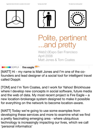 Polite, pertinent
                         ...and pretty
                         DOPPLR
                         Web2.0Expo San Francisco
                         April 2008
                           Matt Jones  Tom Coates
                DOPPLR
       DOPPLR

[MATT] Hi - my name is Matt Jones and I’m one of the co-
Where next?
founders and lead designer of a social tool for intelligent travel
called Dopplr.
Where next?
[TOM] and I’m Tom Coates, and I work for Yahoo! Brickhouse
 Where next?
where I develop new concepts in social software, future media
and the web of data. My most recent project is Fire Eagle – a
new location-brokerage system designed to make it possible
for everything on the network to become location-aware.

[MATT] Today we’re going to use some examples from
developing these services and more to examine what we ﬁnd
a pretty fascinating emerging area - where ubiquitous
technology is increasingly impacting our lives, which we 