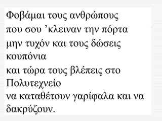Φοβάμαι τους ανθρώπους
που σου ’κλειναν την πόρτα
μην τυχόν και τους δώσεις
κουπόνια
και τώρα τους βλέπεις στο
Πολυτεχνείο
να καταθέτουν γαρίφαλα και να
δακρύζουν.
 