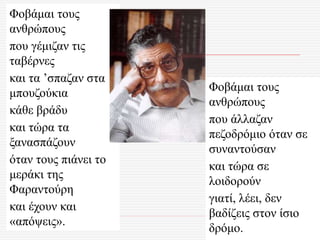 Φοβάμαι τους
ανθρώπους
που γέμιζαν τις
ταβέρνες
και τα ’σπαζαν στα
μπουζούκια
κάθε βράδυ
και τώρα τα
ξανασπάζουν
όταν τους πιάνει το
μεράκι της
Φαραντούρη
και έχουν και
«απόψεις».
Φοβάμαι τους
ανθρώπους
που άλλαζαν
πεζοδρόμιο όταν σε
συναντούσαν
και τώρα σε
λοιδορούν
γιατί, λέει, δεν
βαδίζεις στον ίσιο
δρόμο.
 