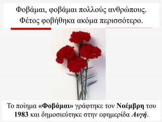 Φοβάμαι, φοβάμαι πολλούς ανθρώπους.
Φέτος φοβήθηκα ακόμα περισσότερο.
Το ποίημα «Φοβάμαι» γράφτηκε τον Νοέμβρη του
1983 και δημοσιεύτηκε στην εφημερίδα Αυγή.
 