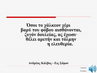 Όσοι το χάλκεον χέρι
βαρύ του φόβου αισθάνονται,
ζυγόν δουλείας, ας έχωσι·
θέλει αρετήν και τόλμην
η ελευθερία.
Aνδρέας Κάλβος - Eις Σάμον
Τραγούδι
Εις Σάμον
 