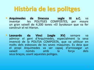 Història de les politgesArquimedes de Siracusa segle III a.C. va inventar  les POLITGES COMPOSTES, per moure un gran vaixell de 4.200 tones «El Syrakosa» que va fer construir el rei Hieron.  