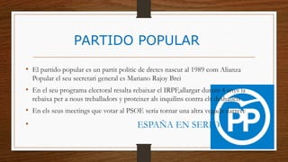 PARTIDO POPULAR
• El partido popular es un partit politic de dretes nascut al 1989 com Alianza
Popular el seu secretari general es Mariano Rajoy Brei
• En el seu programa electoral resalta rebaixar el IRPF,allargar durant 4 anys la
rebaixa per a nous treballadors y proteixer als inquilins contra els deshaucis
• En els seus meetings que votar al PSOE seria tornar una altra vegada darrere
• ESPAÑA EN SERIO
 
