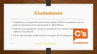 Ciudadanos
• Ciudadanos es un partit de centre detres fundat al 2005 es considerat com un
partit revolucionari el seu cap de partit es Albert Rivera
• Entre les seues propostes esta que es produixen mes contrats indefinits i una
milloria en la educació
• En els seus meetings resalten molt la corrupció del el exdirigents del pp
•
• CON ILUSIÓN
 