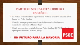 PARTIDO SOCIALISTA OBRERO
ESPAÑOL
• El partido socialista obrero español es un partit de esquerres fundat al 1972
liderat per Pedro Sanchez
• Entre les seues propostes estan donar-li cheques a les families mes
necesitades i destituir a Mariano Rajoy
• En els seus meetings resalta la frase de Pedro Sanchez<El PSOE es l´unica
opció per a destituir a Mariano Rajoy>
• UN FUTURO PARA LA MAYORIA
 