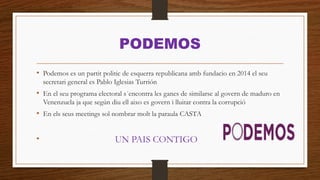 PODEMOS
• Podemos es un partit politic de esquerra republicana amb fundacio en 2014 el seu
secretari general es Pablo Iglesias Turrión
• En el seu programa electoral s´encontra les ganes de similarse al govern de maduro en
Venenzuela ja que según diu ell aixo es govern i lluitar contra la corrupció
• En els seus meetings sol nombrar molt la paraula CASTA
• UN PAIS CONTIGO
 