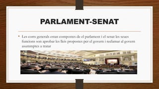 PARLAMENT-SENAT
• Les corts generals estan compostes de el parlament i el senat les seues
funcions son aprobar les lleis propostes per el govern i reclamar al govern
asummptes a tratar
 