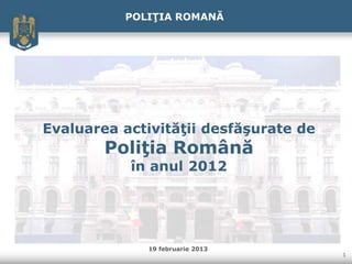 POLIŢIA ROMANĂ




Evaluarea activităţii desfăşurate de
        Poliţia Română
           în anul 2012




             19 februarie 2013
                                       1
 