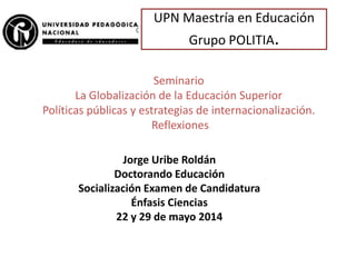 UPN Maestría en Educación
Grupo POLITIA.
Seminario
La Globalización de la Educación Superior
Políticas públicas y estrategias de internacionalización.
Reflexiones
Jorge Uribe Roldán
Doctorando Educación
Socialización Examen de Candidatura
Énfasis Ciencias
22 y 29 de mayo 2014
 