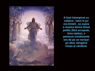 A fost intampinat cu caldura , totul in jur era linistit , se auzea o muzica divina  Omul politic (f ă r ă  scrupule, bine-n ţ eles), a petrecut urm ă toarele ore de pe un nori ş or pe altul, ating â nd harpa  ş i c â nt â nd. 