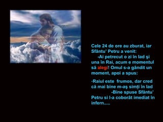 Cele 24 de ore au zburat, iar Sf â ntu’ Petru a venit:  -Ai petrecut o zi  î n Iad  ş i una  î n Rai, acum e momentul s ă   alegi ! Omul s-a g â ndit un moment, apoi a spus: Raiul este  frumos, dar cred c ă  mai bine m-a ş  sim ţ i  î n Iad  -Bine spuse Sf â ntu’ Petru si l-a cobor â t imediat  î n infern..... 