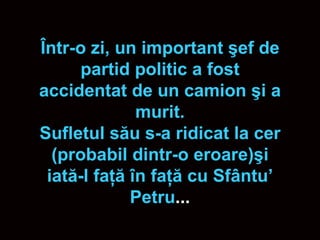 Î ntr-o zi, un important  ş ef de partid politic a fost accidentat de un camion  ş i a murit. Sufletul s ă u s-a ridicat la cer (probabil dintr-o eroare) ş i iat ă -l fa ţă   î n fa ţă  cu Sf â ntu’ Petru ... 