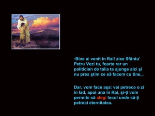 Bine ai venit  î n Rai! zice Sf â ntu’ Petru Vezi tu, foarte rar un politician de talia ta ajunge aici  ş i nu prea  ş tim ce s ă  facem cu tine...  Dar, vom face a ş a: vei petrece o zi  î n Iad, apoi una  î n Rai,  ş i- ţ i vom permite s ă   alegi  locul unde s ă - ţ i petreci eternitatea. 