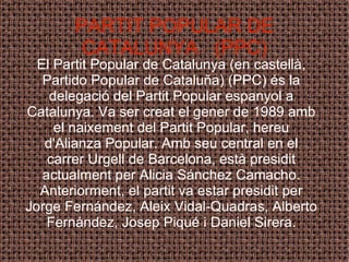 PARTIT POPULAR DE CATALUNYA  (PPC) El Partit Popular de Catalunya (en castellà, Partido Popular de Cataluña) (PPC) és la delegació del Partit Popular espanyol a Catalunya. Va ser creat el gener de 1989 amb el naixement del Partit Popular, hereu d'Alianza Popular. Amb seu central en el carrer Urgell de Barcelona, està presidit actualment per Alicia Sánchez Camacho. Anteriorment, el partit va estar presidit per Jorge Fernández, Aleix Vidal-Quadras, Alberto Fernández, Josep Piqué i Daniel Sirera. 