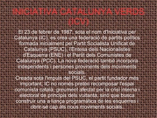 El 23 de febrer de 1987, sota el nom d'Iniciativa per Catalunya (IC), es crea una federació de partits polítics formada inicialment pel Partit Socialista Unificat de Catalunya (PSUC), l'Entesa dels Nacionalistes d'Esquerra (ENE) i el Partit dels Comunistes de Catalunya (PCC). La nova federació també incorpora independents i persones provinents dels moviments socials. Creada sota l'impuls del PSUC, el partit fundador més important, IC no només pretén recomposar l'espai comunista català, greument afectat per la crisi interna i electoral de principis dels vuitanta, sinó que busca construir una a·liança programàtica de les esquerres i obrir-se cap als nous moviments socials. INICIATIVA CATALUNYA VERDS (ICV) 