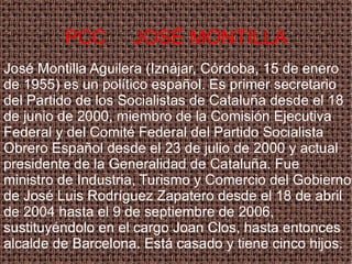 PCC  JOSÉ MONTILLA José Montilla Aguilera (Iznájar, Córdoba, 15 de enero de 1955) es un político español. Es primer secretario del Partido de los Socialistas de Cataluña desde el 18 de junio de 2000, miembro de la Comisión Ejecutiva Federal y del Comité Federal del Partido Socialista Obrero Español desde el 23 de julio de 2000 y actual presidente de la Generalidad de Cataluña. Fue ministro de Industria, Turismo y Comercio del Gobierno de José Luis Rodríguez Zapatero desde el 18 de abril de 2004 hasta el 9 de septiembre de 2006, sustituyéndolo en el cargo Joan Clos, hasta entonces alcalde de Barcelona. Está casado y tiene cinco hijos. 