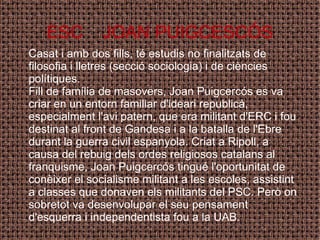 ESC  JOAN PUIGCESCÓS Casat i amb dos fills, té estudis no finalitzats de filosofia i lletres (secció sociologia) i de ciències polítiques. Fill de família de masovers, Joan Puigcercós es va criar en un entorn familiar d'ideari republicà, especialment l'avi patern, que era militant d'ERC i fou destinat al front de Gandesa i a la batalla de l'Ebre durant la guerra civil espanyola. Criat a Ripoll, a causa del rebuig dels ordes religiosos catalans al franquisme, Joan Puigcercós tingué l'oportunitat de conèixer el socialisme militant a les escoles, assistint a classes que donaven els militants del PSC. Però on sobretot va desenvolupar el seu pensament d'esquerra i independentista fou a la UAB. 