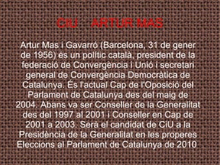 CIU  ARTUR MAS Artur Mas i Gavarró (Barcelona, 31 de gener de 1956) és un polític català, president de la federació de Convergència i Unió i secretari general de Convergència Democràtica de Catalunya. És l'actual Cap de l'Oposició del Parlament de Catalunya des del maig de 2004. Abans va ser Conseller de la Generalitat des del 1997 al 2001 i Conseller en Cap de 2001 a 2003. Serà el candidat de CiU a la Presidència de la Generalitat en les properes Eleccions al Parlament de Catalunya de 2010 . 