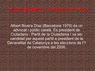 CIUTADANTS  ALBERT RIVERA Albert Rivera Díaz (Barcelona 1979) és un advocat i polític català. És president de Ciutadans - Partit de la Ciutadania i va ser candidat per aquest partit a president de la Generalitat de Catalunya a les eleccions de l'1 de novembre del 2006. 