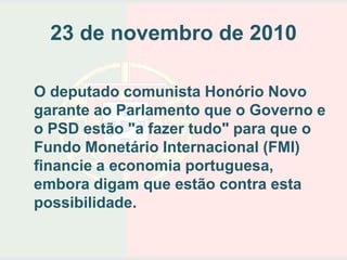 23 de novembro de 2010

O deputado comunista Honório Novo
garante ao Parlamento que o Governo e
o PSD estão "a fazer tudo" para que o
Fundo Monetário Internacional (FMI)
financie a economia portuguesa,
embora digam que estão contra esta
possibilidade.
 