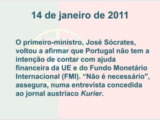 14 de janeiro de 2011

O primeiro-ministro, José Sócrates,
voltou a afirmar que Portugal não tem a
intenção de contar com ajuda
financeira da UE e do Fundo Monetário
Internacional (FMI). “Não é necessário",
assegura, numa entrevista concedida
ao jornal austríaco Kurier.
 
