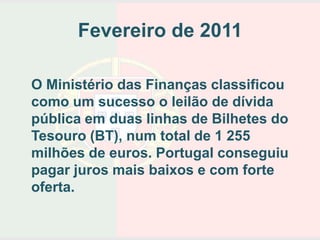 Fevereiro de 2011

O Ministério das Finanças classificou
como um sucesso o leilão de dívida
pública em duas linhas de Bilhetes do
Tesouro (BT), num total de 1 255
milhões de euros. Portugal conseguiu
pagar juros mais baixos e com forte
oferta.
 
