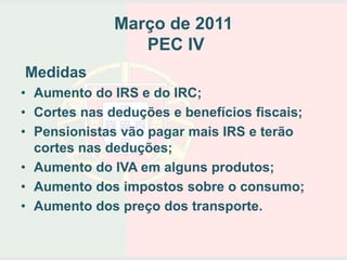 Março de 2011
                 PEC IV
Medidas
• Aumento do IRS e do IRC;
• Cortes nas deduções e benefícios fiscais;
• Pensionistas vão pagar mais IRS e terão
  cortes nas deduções;
• Aumento do IVA em alguns produtos;
• Aumento dos impostos sobre o consumo;
• Aumento dos preço dos transporte.
 
