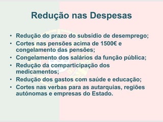 Redução nas Despesas

• Redução do prazo do subsídio de desemprego;
• Cortes nas pensões acima de 1500€ e
  congelamento das pensões;
• Congelamento dos salários da função pública;
• Redução da comparticipação dos
  medicamentos;
• Redução dos gastos com saúde e educação;
• Cortes nas verbas para as autarquias, regiões
  autónomas e empresas do Estado.
 