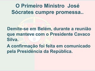 O Primeiro Ministro José
  Sócrates cumpre promessa..


Demite-se em Belém, durante a reunião
que manteve com o Presidente Cavaco
Silva.
A confirmação foi feita em comunicado
pela Presidência da República.
 