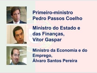 Primeiro-ministro
Pedro Passos Coelho
Ministro do Estado e
das Finanças,
Vítor Gaspar

Ministro da Economia e do
Emprego,
Álvaro Santos Pereira
 